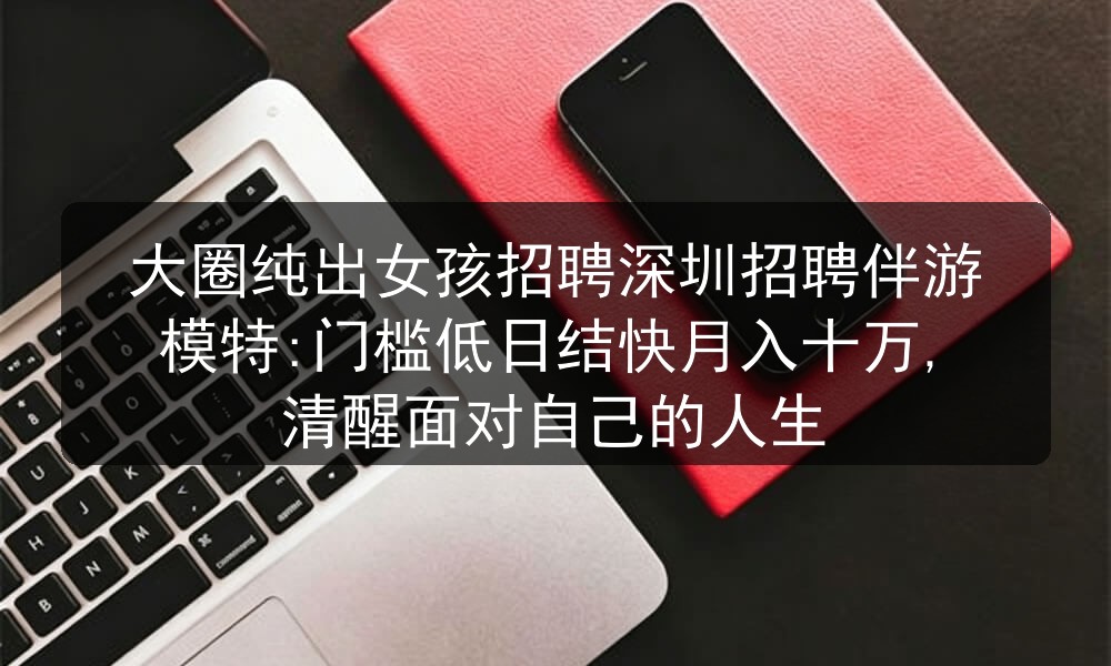 大圈纯出女孩招聘深圳招聘伴游模特:门槛低日结快月入十万,清醒面对自己的人生图片