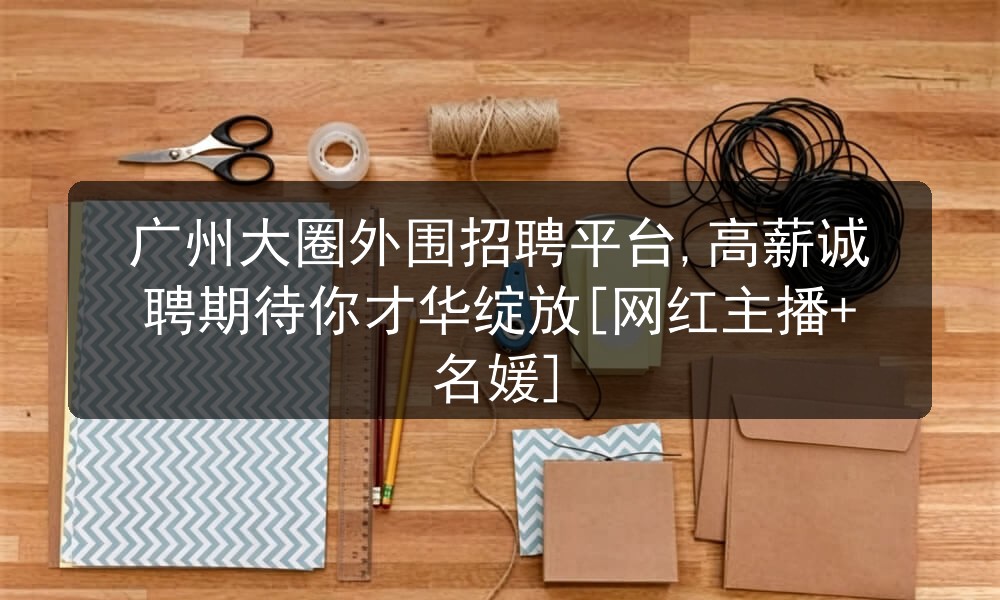 广州大圈外围招聘平台,高薪诚聘期待你才华绽放[网红主播+名媛]